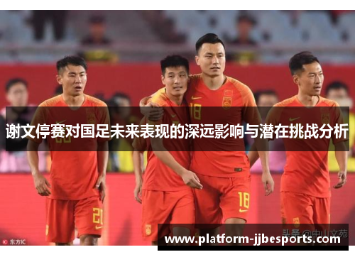 谢文停赛对国足未来表现的深远影响与潜在挑战分析