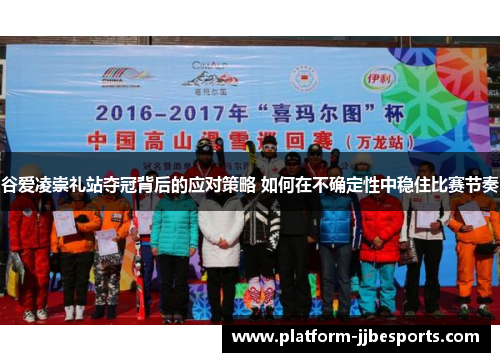 谷爱凌崇礼站夺冠背后的应对策略 如何在不确定性中稳住比赛节奏 谷爱凌崇礼站夺冠背后的应对策略 如何在不确定性中稳住比赛节奏