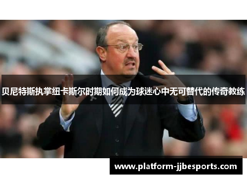 贝尼特斯执掌纽卡斯尔时期如何成为球迷心中无可替代的传奇教练