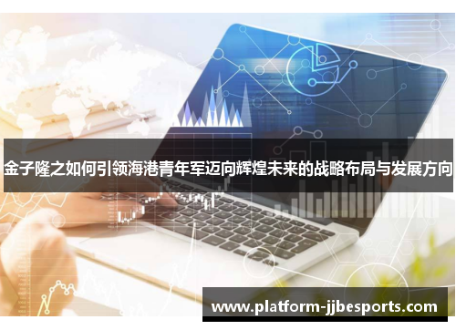 金子隆之如何引领海港青年军迈向辉煌未来的战略布局与发展方向