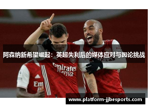 阿森纳新希望崛起：英超失利后的媒体应对与舆论挑战