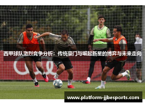 西甲球队激烈竞争分析：传统豪门与崛起新星的博弈与未来走向