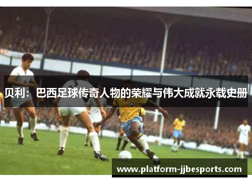 贝利:巴西足球传奇人物的荣耀与伟大成就永载史册 贝利:巴西足球传奇人物的荣耀与伟大成就永载史册