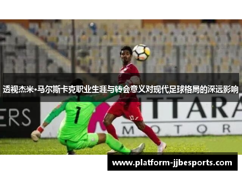 透视杰米·马尔斯卡克职业生涯与转会意义对现代足球格局的深远影响
