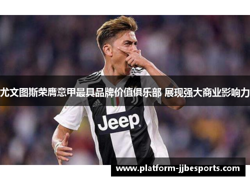 尤文图斯荣膺意甲最具品牌价值俱乐部 展现强大商业影响力