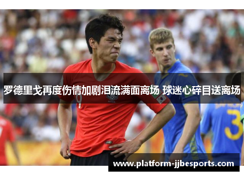 罗德里戈再度伤情加剧泪流满面离场 球迷心碎目送离场 罗德里戈再度伤情加剧泪流满面离场 球迷心碎目送离场