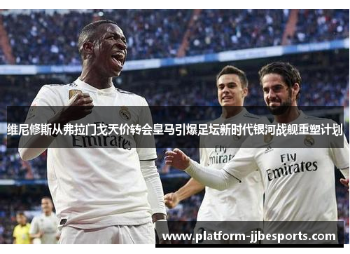 维尼修斯从弗拉门戈天价转会皇马引爆足坛新时代银河战舰重塑计划