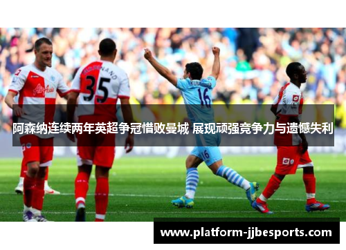 阿森纳连续两年英超争冠惜败曼城 展现顽强竞争力与遗憾失利