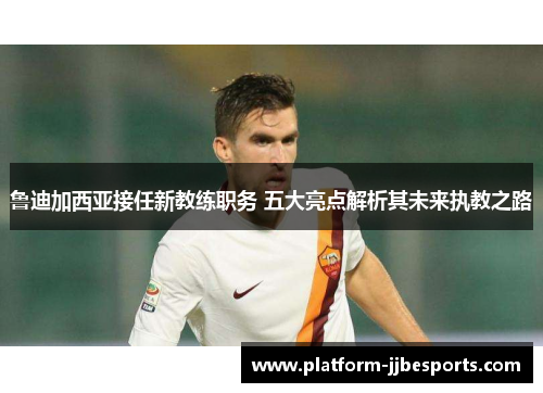 鲁迪加西亚接任新教练职务 五大亮点解析其未来执教之路