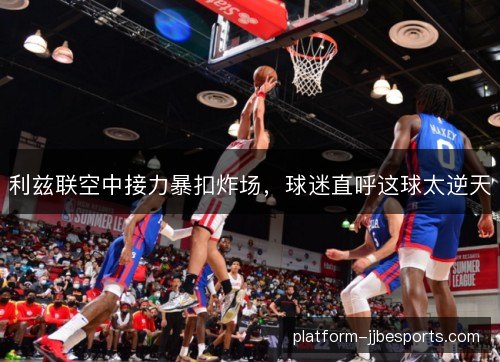 利兹联空中接力暴扣炸场,球迷直呼这球太逆天 利兹联空中接力暴扣炸场,球迷直呼这球太逆天